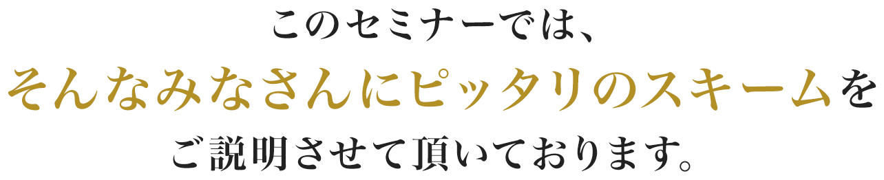 このセミナーでは、そんなみなさんにピッタリのスキームをご説明させて頂いております。