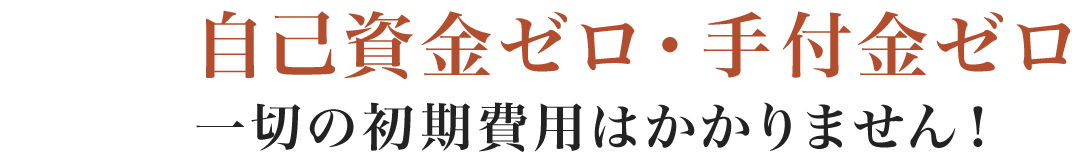 自己資金ゼロ・手付金ゼロ 一切の初期費用はかかりません！